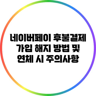 네이버페이 후불결제 가입 해지 방법 및 연체 시 주의사항