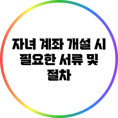 자녀 계좌 개설 시 필요한 서류 및 절차