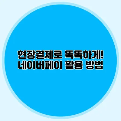 현장결제로 똑똑하게! 네이버페이 활용 방법